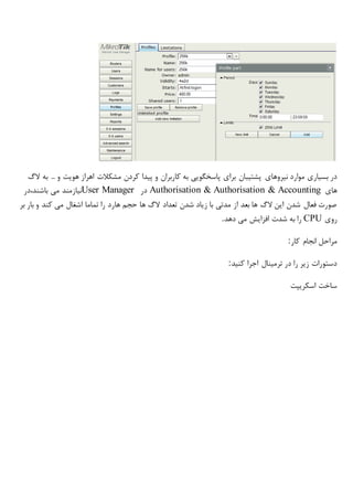 ‫نیروهای‬ ‫موارد‬ ‫بسیاری‬ ‫در‬‫الگ‬ ‫به‬ ... ‫و‬ ‫هویت‬ ‫اهراز‬ ‫مشکالت‬ ‫کردن‬ ‫پیدا‬ ‫و‬ ‫کاربران‬ ‫به‬ ‫پاسخگویی‬ ‫برای‬ ‫پشتیبان‬
‫های‬Authorisation & Authorisation & Accounting‫در‬User Manager‫باشند،در‬ ‫می‬ ‫نیازمند‬
‫با‬ ‫و‬ ‫کند‬ ‫می‬ ‫اشغال‬ ‫تماما‬ ‫را‬ ‫هارد‬ ‫حجم‬ ‫ها‬ ‫الگ‬ ‫تعداد‬ ‫شدن‬ ‫زیاد‬ ‫با‬ ‫مدتی‬ ‫از‬ ‫بعد‬ ‫ها‬ ‫الگ‬ ‫این‬ ‫شدن‬ ‫فعال‬ ‫صورت‬‫بر‬ ‫ر‬
‫روی‬CPU‫دهد‬ ‫می‬ ‫افزایش‬ ‫شدت‬ ‫به‬ ‫را‬.
‫کار‬ ‫انجام‬ ‫مراحل‬:
‫کنید‬ ‫اجرا‬ ‫ترمینال‬ ‫در‬ ‫را‬ ‫زیر‬ ‫دستورات‬:
‫اسکریپت‬ ‫ساخت‬
 