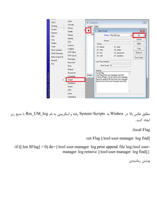 ‫در‬ ‫باال‬ ‫عکس‬ ‫مطابق‬Winbox‫به‬System>Scripts‫نام‬ ‫به‬ ‫اسکریپتی‬ ‫و‬ ‫رفته‬Rm_UM_log‫زیر‬ ‫منبع‬ ‫با‬
‫کنید‬ ‫ایجاد‬.
:local Flag
:set Flag [/tool user-manager log find]
:if ([:len $Flag] > 0) do={/tool user-manager log print append file log;/tool user-
manager log remove [/tool user-manager log find];}
‫زمانبندی‬ ‫نوشتن‬
 