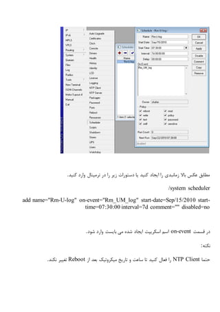 ‫وا‬ ‫ترمینال‬ ‫در‬ ‫را‬ ‫زیر‬ ‫دستورات‬ ‫یا‬ ‫کنید‬ ‫ایجاد‬ ‫را‬ ‫زمانبدی‬ ‫باال‬ ‫عکس‬ ‫مطابق‬‫کنید‬ ‫رد‬.
/system scheduler
add name="Rm-U-log" on-event="Rm_UM_log" start-date=Sep/15/2010 start-
time=07:30:00 interval=7d comment="" disabled=no
‫قسمت‬ ‫در‬on-event‫شود‬ ‫وارد‬ ‫بایست‬ ‫می‬ ‫شده‬ ‫ایجاد‬ ‫اسکریپت‬ ‫اسم‬.
‫نکته‬:
‫حتما‬NTP Client‫تاریخ‬ ‫و‬ ‫ساعت‬ ‫تا‬ ‫کنید‬ ‫فعال‬ ‫را‬‫میکروتیک‬‫از‬ ‫بعد‬Reboot‫نکند‬ ‫تغییر‬.
 