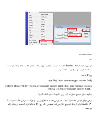 ---------------
‫نکته‬:
‫حذف‬ ‫به‬ ‫نیاز‬ ‫صورت‬ ‫در‬Session‫قسمت‬ ‫در‬ ‫فقط‬ ‫و‬ ‫باشد‬ ‫می‬ ‫باال‬ ‫در‬ ‫شده‬ ‫ذکر‬ ‫آموزش‬ ‫با‬ ‫مطابق‬ ‫مراحل‬ ‫،تمام‬ ‫ها‬
‫کنید‬ ‫استفاده‬ ‫زیر‬ ‫منبع‬ ‫از‬ ‫اسکریپت‬ ‫ساخت‬:
:local Flag
:set Flag [/tool user-manager session find]
:if([:len $Flag]>0) do={/tool user-manager session print; /tool user-manager session
remove [/tool user-manager session find];}
‫دیتای‬ ‫چگونه‬‫مخابرات‬ ‫سوئیچ‬‫در‬ ‫را‬‫میکروتیک‬ ‫روتر‬‫ک‬ ‫اضافه‬ ‫خود‬‫نیم؟‬
‫می‬ ‫تحویل‬ ‫ما‬ ‫به‬ ‫مخابرات‬ ‫که‬ ‫دیتایی‬ ‫مواقع‬ ‫برخی‬‫یک‬ ‫مخابرات‬ ‫حالت‬ ‫این‬ ‫در‬ .‫است‬ ‫سوئیچ‬ ‫برروی‬ ‫اصطالح‬ ‫به‬ ‫دهد‬
Private IP‫می‬ ‫اعالم‬ ‫سوئیچ‬ ‫با‬ ‫ارتباط‬ ‫برای‬‫رنج‬ ‫یک‬ ‫همچنین‬ ،‫کند‬Public IP‫ارائه‬ ‫شبکه‬ ‫در‬ ‫استفاده‬ ‫برای‬
‫می‬‫دهد‬.
 