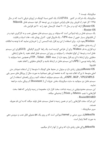 ‫؟‬ ‫چیست‬ ‫میکروتیک‬
‫کشور‬ ‫در‬ ‫شرکت‬ ‫یک‬ ‫میکروتیک‬LATVIA(‫در‬ ‫کوچک‬ ‫نسبتا‬ ‫کشور‬ ‫یک‬‫سال‬ ‫در‬ ‫که‬ ‫است‬ ) ‫شرقی‬ ‫اروپای‬
1995‫عامل‬ ‫سیستم‬ ‫خود‬ ‫کار‬ ‫توسعه‬ ‫پی‬ ‫در‬ ‫و‬ ‫شروع‬ ‫وایرلس‬ ‫های‬ ‫روتر‬ ‫فروش‬ ‫با‬ ‫را‬ ‫خود‬ ‫کار‬Mikrotik
Router OS‫سال‬ ‫در‬ ‫و‬ ‫کرد‬ ‫ارائه‬ ‫را‬2007‫به‬ ‫را‬ ‫خود‬ ‫کارمندان‬ ‫تعداد‬70‫داد‬ ‫افزایش‬ ‫نفر‬.
: Router OS
‫ر‬ ‫بر‬ ‫میتواند‬ ‫که‬ ‫است‬ ‫لینوکس‬ ‫پایه‬ ‫بر‬ ‫عامل‬ ‫سیستم‬ ‫یک‬‫در‬ ‫و‬ ‫شود‬ ‫کارگیری‬ ‫به‬ ‫و‬ ‫نصب‬ ‫معمولی‬ ‫های‬ ‫سیستم‬ ‫وی‬
‫جمله‬ ‫از‬ ‫خوبی‬ ‫بسیار‬ ‫قابلیتهای‬ ‫آن‬VPN‫قابلیت‬ ‫و‬ ‫اسپات‬ ‫هات‬ ، ‫باند‬ ‫پهنای‬ ‫کنترل‬ ، ‫قوی‬ ‫فایروال‬ ‫یک‬ ،
Wireless‫امکانات‬ ‫به‬ ‫توجه‬ ‫با‬ ‫که‬ ‫نمایید‬ ‫خریداری‬ ‫را‬ ‫آن‬ ‫الیسنس‬ ‫باید‬ ‫افزار‬ ‫نرم‬ ‫این‬ ‫از‬ ‫استفاده‬ ‫برای‬ . ‫دارد‬ ‫وجود‬
‫بندی‬ ‫رده‬ ‫آن‬‫دارند‬ ‫متفاوتی‬.
‫نام‬ ‫به‬ ‫افزاری‬ ‫نرم‬Winbox‫گرافیکی‬ ‫کاربری‬ ‫رابط‬ ‫یک‬ ‫است‬ ‫گردیده‬ ‫طراحی‬ ‫آن‬ ‫برای‬(GUI)‫سیستم‬ ‫این‬ ‫برای‬
‫ارتباطی‬ ‫های‬ ‫راه‬ .‫دهید‬ ‫انجام‬ ‫عامل‬ ‫سیستم‬ ‫این‬ ‫روی‬ ‫بر‬ ‫میتوانید‬ ‫را‬ ‫تنظیمات‬ ‫انواع‬ ‫آن‬ ‫توسط‬ ‫و‬ ‫است‬ ‫عامل‬
‫ج‬ ‫از‬ ‫دارد‬ ‫وجود‬ ‫افزار‬ ‫نرم‬ ‫ای‬ ‫با‬ ‫ارتباط‬ ‫برای‬ ‫متفاوتی‬‫مله‬FTP , Telnet , SSH‫با‬ ‫میتوانید‬ ‫شما‬ ‫همچنین‬ ‫و‬
َ( ‫نویسی‬ ‫برنامه‬ ‫رابط‬API)‫دهید‬ ‫انجام‬ ‫را‬ ‫متفاوتی‬ ‫کارهای‬ ‫و‬ ‫باشید‬ ‫ارتباط‬ ‫در‬ ‫عامل‬ ‫سیستم‬ ‫این‬ ‫با‬.
‫قابلیتها‬:
Router OS‫متن‬ ‫نمود(در‬ ‫استفاده‬ ‫آن‬ ‫از‬ ‫متوسط‬ ‫تا‬ ‫کوچک‬ ‫های‬ ‫محیط‬ ‫در‬ ‫میتوان‬ ‫و‬ ‫دارد‬ ‫زیادی‬ ‫قابلیتهای‬
‫تا‬ ‫متوسط‬ ‫اصلی‬‫یابی‬ ‫مسیر‬ ‫های‬ ‫پروتکل‬ ‫از‬ ‫مثال‬ ‫صورت‬ ‫به‬ )‫نمیدانم‬ ‫طور‬ ‫این‬ ‫شخصه‬ ‫به‬ ‫که‬ ‫بود‬ ‫شده‬ ‫اعالم‬ ‫بزرگ‬
OSPF, BGP , VPLS/MPLS‫این‬ ‫از‬ ‫استفاده‬ ‫راهنمای‬ ‫برای‬ ‫و‬ ‫کنید‬ ‫استفاده‬ ‫میتوانید‬ ‫سیستم‬ ‫یک‬ ‫در‬
‫آن‬ ‫جزوات‬ ‫بخش‬ ‫میکروتیک‬ ‫سایت‬ ‫به‬ ‫میتوانید‬ ‫نیز‬ ‫عامل‬ ‫سیستم‬( Document )‫مراجعه‬ ‫سایت‬ ‫ویکی‬ ‫و‬
‫نمایید‬.
‫سخت‬ ‫فقط‬ ‫که‬ ‫وایرلس‬ ‫زمینه‬ ‫در‬ ‫مخصوصا‬ ‫دارد‬ ‫افزار‬ ‫سخت‬ ‫شناخت‬ ‫زمینه‬ ‫در‬ ‫محدودیتهایی‬ ‫سیستم‬ ‫این‬
‫چیپ‬ ‫با‬ ‫افزارهایی‬Atheros‫و‬Prism‫میکند‬ ‫پشتیبانی‬ ‫را‬.
RouterBOARD:
‫معروف‬ ‫نام‬ ‫این‬ ‫به‬ ‫که‬ ‫میکند‬ ‫تولید‬ ‫عامل‬ ‫سیستم‬ ‫همان‬ ‫با‬ ‫زمینه‬ ‫همین‬ ‫در‬ ‫نیز‬ ‫را‬ ‫افزارهایی‬ ‫سخت‬ ‫شرکت‬ ‫این‬
‫ه‬‫ستند‬.
: ‫میکروتیک‬ ‫سرور‬
MikroTik‫بر‬ ‫مبتنی‬ ‫سرور‬ ‫یک‬kernel‫یک‬ ‫روی‬ ‫بر‬ ‫که‬ ‫است‬ ‫لینوکس‬pc‫دهی‬ ‫سرویس‬ ‫و‬ ‫نصب‬ ‫قابل‬ ‫معمولی‬
‫است‬ ‫پایدار‬ ‫کامال‬ ‫صورت‬ ‫به‬.
MikroTik‫میکنیم‬ ‫ذکر‬ ‫را‬ ‫آنها‬ ‫از‬ ‫برخی‬ ‫که‬ ‫دارد‬ ‫زیادی‬ ‫های‬ ‫ویژگی‬.
 