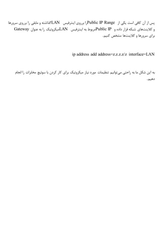 ‫از‬ ‫یکی‬ ‫است‬ ‫کافی‬ ‫آن‬ ‫از‬ ‫پس‬Public IP Range‫اینترفیس‬ ‫برروی‬ ‫را‬LAN‫سرورها‬ ‫برروی‬ ‫را‬ ‫مابقی‬ ‫و‬ ‫گذاشته‬
‫کالینت‬ ‫و‬‫و‬ ‫داده‬ ‫قرار‬ ‫شبکه‬ ‫های‬Public IP‫اینترفیس‬ ‫به‬ ‫مربوط‬LAN‫عنوان‬ ‫به‬ ‫را‬ ‫میکروتیک‬Gateway
‫کالینت‬ ‫و‬ ‫سرورها‬ ‫برای‬‫کنیم‬ ‫مشخص‬ ‫ها‬.
ip address add address=z.z.z.z/z interface=LAN
‫می‬ ‫راحتی‬ ‫به‬ ‫ما‬ ‫شکل‬ ‫این‬ ‫به‬‫انجام‬ ‫را‬ ‫مخابرات‬ ‫سوئیچ‬ ‫با‬ ‫کردن‬ ‫کار‬ ‫برای‬ ‫میکروتیک‬ ‫نیاز‬ ‫مورد‬ ‫تنظیمات‬ ‫توانیم‬
‫دهیم‬.
 