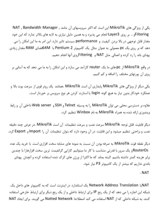 ‫های‬ ‫ویژگی‬ ‫از‬ ‫یکی‬MikroTik‫ما‬ ‫آن‬ ‫سرویسهای‬ ‫اکثر‬ ‫که‬ ‫است‬ ‫این‬‫نند‬NAT , Bandwidth Manager ,
Filtering‫روی‬ ‫بر‬ ... ‫و‬Layer3‫خود‬ ‫این‬ ‫که‬ ‫ندارد‬ ‫باالتر‬ ‫های‬ ‫الیه‬ ‫به‬ ‫نیازی‬ ‫دلیل‬ ‫همین‬ ‫به‬ ‫و‬ ‫پذیرد‬ ‫می‬ ‫انجام‬
‫و‬ ‫کیفیت‬ ‫بردن‬ ‫باال‬ ‫در‬ ‫توجهی‬ ‫قابل‬ ‫مقدار‬performance‫می‬ ‫را‬ ‫امکان‬ ‫این‬ ‫ما‬ ‫به‬ ‫امر‬ ‫این‬ .‫دارد‬ ‫تاثیر‬ ‫سیستم‬
‫یک‬ ‫روی‬ ‫بر‬ ‫که‬ ‫دهد‬pc‫معمولی‬‫کامپیوتر‬ ‫یک‬ ‫مثال‬ ‫عنوان‬ ‫به‬Pentium 2‫با‬64M‫فضای‬RAM‫زیادی‬ ‫مقدار‬
‫مثل‬ ‫اعمالی‬ ‫و‬ ‫کرده‬ ‫رد‬ ‫را‬ ‫باند‬ ‫پهنای‬NAT‫و‬Filtering‫دهیم‬ ‫انجام‬ ‫آنها‬ ‫روی‬.
‫واقع‬ ‫در‬MikroTik‫از‬pc‫یک‬ ‫ما‬ ‫های‬router‫بر‬ ‫آسانی‬ ‫به‬ ‫که‬ ‫دهد‬ ‫می‬ ‫ما‬ ‫به‬ ‫را‬ ‫امکان‬ ‫این‬ ‫و‬ ‫سازد‬ ‫می‬ ‫کارآمد‬
‫مختلف‬ ‫پورتهای‬ ‫آن‬ ‫روی‬‫کنیم‬ ‫کم‬ ‫و‬ ‫اضافه‬ ‫را‬.
‫های‬ ‫ویژگی‬ ‫از‬ ‫دیگر‬ ‫یکی‬MikroTik‫است‬ ‫آن‬ ‫پایداری‬. MikroTik‫و‬ ‫باال‬ ‫بوت‬ ‫سرعت‬ ‫از‬ ‫قوی‬ ‫روتر‬ ‫یک‬ ‫همانند‬
‫گونه‬ ‫هیچ‬ ‫به‬ ‫نیاز‬ ‫بدون‬ ‫خودکار‬ ‫عملکرد‬login‫است‬ ‫خوردار‬ ‫بر‬ ‫سرویس‬ ‫نوع‬ ‫هر‬ ‫کردن‬ ‫استارت‬ ‫یا‬.
‫توان‬ ‫می‬ ‫محلی‬ ‫دسترسی‬ ‫بر‬ ‫عالوه‬MikroTik‫وسیله‬ ‫به‬ ‫را‬Telnet‫و‬SSH‫و‬Web server‫رابط‬ ‫و‬ ‫آن‬ ‫داخلی‬
‫همراه‬ ‫به‬ ‫شده‬ ‫ارائه‬ ‫ویندوزی‬MikroTik‫نام‬ ‫به‬Winbox‫کرد‬ ‫تنظیم‬.
‫توجه‬ ‫قابل‬ ‫قابلیت‬ ‫دیگر‬MikroTik‫است‬ ‫آن‬ ‫تنظیمات‬ ‫سرعت‬ ‫و‬ ‫نصب‬ ‫سرعت‬. MikroTik‫دقیقه‬ ‫چند‬ ‫عرض‬ ‫در‬
‫تنظی‬ ‫بتوان‬ ‫که‬ ‫دارد‬ ‫وجود‬ ‫آن‬ ‫در‬ ‫قابلیت‬ ‫این‬ ‫و‬ ‫میشود‬ ‫تنظیم‬ ‫براحتی‬ ‫و‬ ‫نصب‬‫را‬ ‫آن‬ ‫مات‬Import‫و‬Export‫کرد‬.
‫قوت‬ ‫نقطه‬ ‫دیگر‬MikroTik‫عدد‬ ‫یک‬ ‫خرید‬ ‫با‬ .‫است‬ ‫افزاری‬ ‫سخت‬ ‫مشابه‬ ‫های‬ ‫نمونه‬ ‫به‬ ‫نسبت‬ ‫آن‬ ‫بودن‬ ‫صرفه‬ ‫به‬
RouterOs‫چندین‬ ‫با‬ ‫افزارهارا‬ ‫سخت‬ ‫ترین‬ ‫گرانفیمت‬ ‫کارایی‬ ‫میتوانیم‬ ‫ما‬ ‫کار‬ ‫با‬ ‫متناسب‬ ‫قدرتی‬ ‫با‬ ‫سرور‬ ‫یک‬ ‫و‬
‫ال‬ .‫باشیم‬ ‫داشته‬ ‫کمتر‬ ‫هزینه‬ ‫برابر‬‫پهنای‬ ‫آنچنان‬ ‫و‬ ‫کرده‬ ‫استفاده‬ ‫شده‬ ‫کرک‬ ‫های‬ ‫ورژن‬ ‫از‬ ‫اکثرا‬ ‫ما‬ ‫که‬ ‫بماند‬ ‫بته‬
‫کامپیوتر‬ ‫یک‬ ‫از‬ ‫بیشتر‬ ‫که‬ ‫نداریم‬ ‫باندی‬P3‫شود‬ ‫نیاز‬.
NAT:
NAT‫یا‬Network Address Translation‫یک‬ ‫داحل‬ ‫های‬ ‫کامپیوتر‬ ‫به‬ ‫که‬ ‫است‬ ‫اینترنت‬ ‫در‬ ‫استاندارد‬ ‫یک‬
‫رنج‬ ‫یک‬ ‫از‬ ‫که‬ ‫دهد‬ ‫می‬ ‫را‬ ‫اجازه‬ ‫این‬ ‫شبکه‬IP‫استفاده‬ ‫خارجی‬ ‫ارتباط‬ ‫برای‬ ‫دیکر‬ ‫رنج‬ ‫یک‬ ‫از‬ ‫و‬ ‫داخلی‬ ‫ارتباط‬ ‫برای‬
‫از‬ ‫که‬ ‫داحلی‬ ‫شبکه‬ ‫به‬ .‫کنند‬NAT‫اصطالحا‬ ‫کند‬ ‫می‬ ‫استفاده‬Natted Network‫ایجاد‬ ‫برای‬ .‫گویند‬ ‫می‬NAT
 