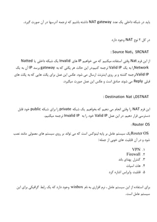 ‫عدد‬ ‫یک‬ ‫داخلی‬ ‫شبکه‬ ‫در‬ ‫باید‬NAT gateway‫گیرد‬ ‫صورت‬ ‫آن‬ ‫در‬ ‫آدرسها‬ ‫ترجمه‬ ‫که‬ ‫باشیم‬ ‫داشته‬.
‫کل‬ ‫در‬2‫نوع‬NAT‫دارد‬ ‫وجود‬
SRCNAT‫یا‬: Source Nat
‫فرم‬ ‫این‬ ‫از‬Nat‫خواهیم‬ ‫می‬ ‫که‬ ‫میکنیم‬ ‫استفاده‬ ‫وقتی‬IP‫های‬Invalid‫یا‬ ‫داخلی‬ ‫شبکه‬ ‫یک‬Natted
Network‫یک‬ ‫به‬ ‫را‬Valid IP‫به‬ ‫که‬ ‫پکتی‬ ‫هر‬ ‫حالت‬ ‫این‬ ‫کنیم.در‬ ‫ترجمه‬gateway‫برسد‬IP‫یک‬ ‫به‬ ‫آن‬
Valid IP‫ارسال‬ ‫اینترنت‬ ‫روی‬ ‫بر‬ ‫و‬ ‫گشته‬ ‫ترجمه‬‫های‬ ‫پکت‬ ‫به‬ ‫که‬ ‫هایی‬ ‫پکت‬ ‫برای‬ ‫عمل‬ ‫این‬ ‫عکس‬ .‫شود‬ ‫می‬
‫قبلی‬Reply‫میگیرد‬ ‫صورت‬ ‫عمل‬ ‫این‬ ‫عکس‬ ‫و‬ ‫است‬ ‫صادق‬ ‫شوند‬ ‫می‬.
DSTNAT‫یا‬: Destination Nat
‫فرم‬ ‫این‬NAT‫شبکه‬ ‫یک‬ ‫بخواهیم‬ ‫که‬ ‫دهیم‬ ‫می‬ ‫انجام‬ ‫وقتی‬ ‫را‬private‫شبکه‬ ‫برای‬ ‫را‬public‫قابل‬ ‫خود‬
‫عمل‬ ‫این‬ ‫در‬ .‫دهیم‬ ‫قرار‬ ‫دسترسی‬Valid IP‫به‬ ‫را‬ ‫خود‬Invalid IP‫میکنیم‬ ‫ترجمه‬.
Router OS:
Router OS‫نصب‬ ‫مانند‬ ‫معمولی‬ ‫های‬ ‫سیستم‬ ‫روی‬ ‫بر‬ ‫تواند‬ ‫می‬ ‫که‬ ‫است‬ ‫لینوکس‬ ‫پایه‬ ‫بر‬ ‫عامل‬ ‫سیستم‬ ‫یک‬
‫جمله‬ ‫از‬ ‫خوبی‬ ‫های‬ ‫قابلیت‬ ‫آن‬ ‫در‬ ‫و‬ ‫شود‬:
1.VPN
2.Firewall
3.‫باند‬ ‫پهنای‬ ‫کنترل‬
4.‫اسپات‬ ‫هات‬
5.‫کرد‬ ‫اشاره‬ ‫وایرلس‬ ‫قابلیت‬
‫برای‬‫نام‬ ‫به‬ ‫افزاری‬ ‫نرم‬ ، ‫عامل‬ ‫سیستم‬ ‫این‬ ‫از‬ ‫استفاده‬winbox‫این‬ ‫برای‬ ‫گرافیکی‬ ‫رابط‬ ‫یک‬ ‫که‬ ‫دارد‬ ‫وجود‬
‫است‬ ‫عامل‬ ‫سیستم‬.
 