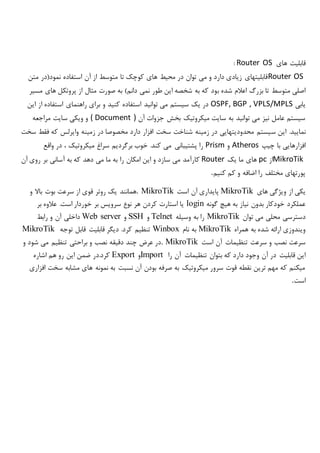 ‫های‬ ‫قابلیت‬Router OS:
Router OS‫متن‬ ‫نمود(در‬ ‫استفاده‬ ‫آن‬ ‫از‬ ‫متوسط‬ ‫تا‬ ‫کوچک‬ ‫های‬ ‫محیط‬ ‫در‬ ‫توان‬ ‫می‬ ‫و‬ ‫دارد‬ ‫زیادی‬ ‫قابلیتهای‬
‫ب‬ ‫شده‬ ‫اعالم‬ ‫بزرگ‬ ‫تا‬ ‫متوسط‬ ‫اصلی‬‫مسیر‬ ‫های‬ ‫پروتکل‬ ‫از‬ ‫مثال‬ ‫صورت‬ ‫به‬ )‫دانم‬ ‫نمی‬ ‫طور‬ ‫این‬ ‫شخصه‬ ‫به‬ ‫که‬ ‫ود‬
‫یابی‬OSPF, BGP , VPLS/MPLS‫این‬ ‫از‬ ‫استفاده‬ ‫راهنمای‬ ‫برای‬ ‫و‬ ‫کنید‬ ‫استفاده‬ ‫توانید‬ ‫می‬ ‫سیستم‬ ‫یک‬ ‫در‬
‫آن‬ ‫جزوات‬ ‫بخش‬ ‫میکروتیک‬ ‫سایت‬ ‫به‬ ‫توانید‬ ‫می‬ ‫نیز‬ ‫عامل‬ ‫سیستم‬( Document )‫مراجعه‬ ‫سایت‬ ‫ویکی‬ ‫و‬
‫س‬ ‫این‬ .‫نمایید‬‫سخت‬ ‫فقط‬ ‫که‬ ‫وایرلس‬ ‫زمینه‬ ‫در‬ ‫مخصوصا‬ ‫دارد‬ ‫افزار‬ ‫سخت‬ ‫شناخت‬ ‫زمینه‬ ‫در‬ ‫محدودیتهایی‬ ‫یستم‬
‫چیپ‬ ‫با‬ ‫افزارهایی‬Atheros‫و‬Prism‫واقع‬ ‫در‬ ، ‫میکروتیک‬ ‫سراغ‬ ‫برگردیم‬ ‫خوب‬ .‫کند‬ ‫می‬ ‫پشتیبانی‬ ‫را‬
MikroTik‫از‬pc‫یک‬ ‫ما‬ ‫های‬Router‫آسانی‬ ‫به‬ ‫که‬ ‫دهد‬ ‫می‬ ‫ما‬ ‫به‬ ‫را‬ ‫امکان‬ ‫این‬ ‫و‬ ‫سازد‬ ‫می‬ ‫کارآمد‬‫آن‬ ‫روی‬ ‫بر‬
‫کنیم‬ ‫کم‬ ‫و‬ ‫اضافه‬ ‫را‬ ‫مختلف‬ ‫پورتهای‬.
‫های‬ ‫ویژگی‬ ‫از‬ ‫یکی‬MikroTik‫است‬ ‫آن‬ ‫پایداری‬. MikroTik‫و‬ ‫باال‬ ‫بوت‬ ‫سرعت‬ ‫از‬ ‫قوی‬ ‫روتر‬ ‫یک‬ ‫همانند‬
‫گونه‬ ‫هیچ‬ ‫به‬ ‫نیاز‬ ‫بدون‬ ‫خودکار‬ ‫عملکرد‬login‫بر‬ ‫عالوه‬ .‫است‬ ‫خوردار‬ ‫بر‬ ‫سرویس‬ ‫نوع‬ ‫هر‬ ‫کردن‬ ‫استارت‬ ‫یا‬
‫توان‬ ‫می‬ ‫محلی‬ ‫دسترسی‬MikroTik‫وسیله‬ ‫به‬ ‫را‬Telnet‫و‬SSH‫و‬Web server‫رابط‬ ‫و‬ ‫آن‬ ‫داخلی‬
‫همراه‬ ‫به‬ ‫شده‬ ‫ارائه‬ ‫ویندوزی‬MikroTik‫نام‬ ‫به‬Winbox‫توجه‬ ‫قابل‬ ‫قابلیت‬ ‫دیگر‬ .‫کرد‬ ‫تنظیم‬MikroTik
‫است‬ ‫آن‬ ‫تنظیمات‬ ‫سرعت‬ ‫و‬ ‫نصب‬ ‫سرعت‬. MikroTik‫و‬ ‫شود‬ ‫می‬ ‫تنظیم‬ ‫براحتی‬ ‫و‬ ‫نصب‬ ‫دقیقه‬ ‫چند‬ ‫عرض‬ ‫در‬
‫د‬ ‫وجود‬ ‫آن‬ ‫در‬ ‫قابلیت‬ ‫این‬‫را‬ ‫آن‬ ‫تنظیمات‬ ‫بتوان‬ ‫که‬ ‫ارد‬Import‫و‬Export‫اشاره‬ ‫هم‬ ‫رو‬ ‫این‬ ‫ضمن‬ ‫کرد.در‬
‫افزاری‬ ‫سخت‬ ‫مشابه‬ ‫های‬ ‫نمونه‬ ‫به‬ ‫نسبت‬ ‫آن‬ ‫بودن‬ ‫صرفه‬ ‫به‬ ‫میکروتیک‬ ‫سرور‬ ‫قوت‬ ‫نقطه‬ ‫ترین‬ ‫مهم‬ ‫که‬ ‫میکنم‬
‫است‬.
 