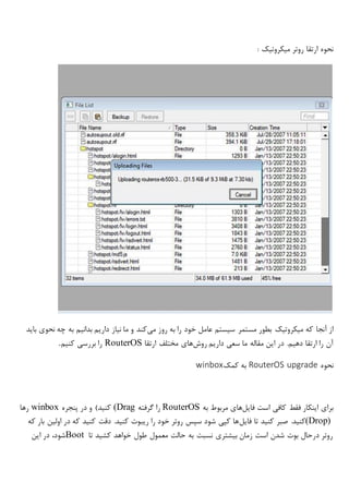 : ‫میکروتیک‬ ‫روتر‬ ‫ارتقا‬ ‫نحوه‬
‫که‬ ‫آنجا‬ ‫از‬‫میکروتیک‬‫می‬ ‫روز‬ ‫به‬ ‫را‬ ‫خود‬ ‫عامل‬ ‫سیستم‬ ‫مستمر‬ ‫بطور‬‫باید‬ ‫نحوی‬ ‫چه‬ ‫به‬ ‫بدانیم‬ ‫داریم‬ ‫نیاز‬ ‫ما‬ ‫و‬ ‫کند‬
‫روش‬ ‫داریم‬ ‫سعی‬ ‫ما‬ ‫مقاله‬ ‫این‬ ‫در‬ .‫دهیم‬ ‫ارتقا‬ ‫را‬ ‫آن‬‫ارتقا‬ ‫مختلف‬ ‫های‬RouterOS‫کنیم‬ ‫بررسی‬ ‫را‬.
‫نحوه‬RouterOS upgrade‫کمک‬ ‫به‬winbox
‫فایل‬ ‫است‬ ‫کافی‬ ‫فقط‬ ‫اینکار‬ ‫برای‬‫به‬ ‫مربوط‬ ‫های‬RouterOS‫گرفته‬ ‫را‬(Drag‫پنجره‬ ‫در‬ ‫و‬ )‫کنید‬winbox‫رها‬
(Drop)‫فایل‬ ‫تا‬ ‫کنید‬ ‫صبر‬ .‫کنید‬‫که‬ ‫بار‬ ‫اولین‬ ‫در‬ ‫که‬ ‫کنید‬ ‫دقت‬ .‫کنید‬ ‫ریبوت‬ ‫را‬ ‫خود‬ ‫روتر‬ ‫سپس‬ ‫شود‬ ‫کپی‬ ‫ها‬
‫تا‬ ‫کشید‬ ‫خواهد‬ ‫طول‬ ‫معمول‬ ‫حالت‬ ‫به‬ ‫نسبت‬ ‫بیشتری‬ ‫زمان‬ ‫است‬ ‫شدن‬ ‫بوت‬ ‫درحال‬ ‫روتر‬Boot‫این‬ ‫در‬ ،‫شود‬
 