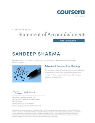 coursera.org
Statement of Accomplishment
WITH DISTINCTION
SEPTEMBER 23, 2014
SANDEEP SHARMA
HAS COMPLETED THE ONLINE COURSE OFFERED BY LUDWIG-MAXIMILIANS-UNIVERSITÄT
MÜNCHEN (LMU)
Advanced Competitive Strategy
This course is the advanced continuation of Competitive Strategy.
In seven modules, participants learn how companies choose
strategies to obtain competitive advantage and how they can
implement them effectively.
PROFESSOR TOBIAS KRETSCHMER, PHD
INSTITUTE FOR STRATEGY, TECHNOLOGY AND
ORGANIZATION
MUNICH SCHOOL OF MANAGEMENT
LUDWIG-MAXIMILIANS-UNIVERSITÄT MÜNCHEN
PLEASE NOTE: THE ONLINE OFFERING OF THIS CLASS DOES NOT REFLECT THE ENTIRE CURRICULUM OFFERED TO STUDENTS ENROLLED AT
LUDWIG-MAXIMILIANS-UNIVERSITÄT MÜNCHEN. THIS STATEMENT DOES NOT AFFIRM THAT THIS STUDENT WAS ENROLLED AS A STUDENT AT
LUDWIG-MAXIMILIANS-UNIVERSITÄT MÜNCHEN IN ANY WAY. IT DOES NOT CONFER A LUDWIG-MAXIMILIANS-UNIVERSITÄT MÜNCHEN
GRADE; IT DOES NOT CONFER LUDWIG-MAXIMILIANS-UNIVERSITÄT MÜNCHEN CREDIT; IT DOES NOT CONFER A LUDWIG-MAXIMILIANS-
UNIVERSITÄT MÜNCHEN DEGREE; AND IT DOES NOT VERIFY THE IDENTITY OF THE STUDENT.
 