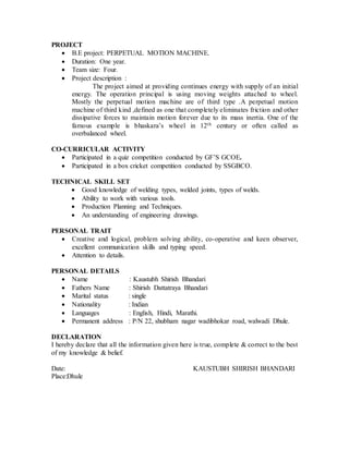 PROJECT
 B.E project: PERPETUAL MOTION MACHINE.
 Duration: One year.
 Team size: Four.
 Project description :
The project aimed at providing continues energy with supply of an initial
energy. The operation principal is using moving weights attached to wheel.
Mostly the perpetual motion machine are of third type .A perpetual motion
machine of third kind ,defined as one that completely eliminates friction and other
dissipative forces to maintain motion forever due to its mass inertia. One of the
famous example is bhaskara’s wheel in 12th century or often called as
overbalanced wheel.
CO-CURRICULAR ACTIVITY
 Participated in a quiz competition conducted by GF’S GCOE.
 Participated in a box cricket competition conducted by SSGBCO.
TECHNICAL SKILL SET
 Good knowledge of welding types, welded joints, types of welds.
 Ability to work with various tools.
 Production Planning and Techniques.
 An understanding of engineering drawings.
PERSONAL TRAIT
 Creative and logical, problem solving ability, co-operative and keen observer,
excellent communication skills and typing speed.
 Attention to details.
PERSONAL DETAILS
 Name : Kaustubh Shirish Bhandari
 Fathers Name : Shirish Dattatraya Bhandari
 Marital status : single
 Nationality : Indian
 Languages : English, Hindi, Marathi.
 Permanent address : P/N 22, shubham nagar wadibhokar road, walwadi Dhule.
DECLARATION
I hereby declare that all the information given here is true, complete & correct to the best
of my knowledge & belief.
Date: KAUSTUBH SHIRISH BHANDARI
Place:Dhule
 