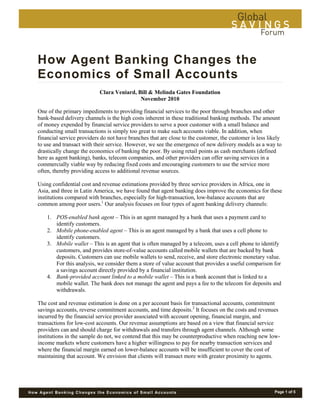 Page 1 of 5How Agent Banking Changes the Economics of Small Accounts
How Agent Banking Changes the
Economics of Small Accounts____________________________________________________________________________________________________________________________________________________________________________________________________________________________________________________________________________________________________________________________________________________________________________________________________________________________________________________________________________________
Clara Veniard, Bill & Melinda Gates Foundation
November 2010
One of the primary impediments to providing financial services to the poor through branches and other
bank-based delivery channels is the high costs inherent in these traditional banking methods. The amount
of money expended by financial service providers to serve a poor customer with a small balance and
conducting small transactions is simply too great to make such accounts viable. In addition, when
financial service providers do not have branches that are close to the customer, the customer is less likely
to use and transact with their service. However, we see the emergence of new delivery models as a way to
drastically change the economics of banking the poor. By using retail points as cash merchants (defined
here as agent banking), banks, telecom companies, and other providers can offer saving services in a
commercially viable way by reducing fixed costs and encouraging customers to use the service more
often, thereby providing access to additional revenue sources.
Using confidential cost and revenue estimations provided by three service providers in Africa, one in
Asia, and three in Latin America, we have found that agent banking does improve the economics for these
institutions compared with branches, especially for high-transaction, low-balance accounts that are
common among poor users.1
Our analysis focuses on four types of agent banking delivery channels:
1. POS-enabled bank agent – This is an agent managed by a bank that uses a payment card to
identify customers.
2. Mobile phone-enabled agent – This is an agent managed by a bank that uses a cell phone to
identify customers.
3. Mobile wallet – This is an agent that is often managed by a telecom, uses a cell phone to identify
customers, and provides store-of-value accounts called mobile wallets that are backed by bank
deposits. Customers can use mobile wallets to send, receive, and store electronic monetary value.
For this analysis, we consider them a store of value account that provides a useful comparison for
a savings account directly provided by a financial institution.
4. Bank-provided account linked to a mobile wallet – This is a bank account that is linked to a
mobile wallet. The bank does not manage the agent and pays a fee to the telecom for deposits and
withdrawals.
The cost and revenue estimation is done on a per account basis for transactional accounts, commitment
savings accounts, reverse commitment accounts, and time deposits.2
It focuses on the costs and revenues
incurred by the financial service provider associated with account opening, financial margin, and
transactions for low-cost accounts. Our revenue assumptions are based on a view that financial service
providers can and should charge for withdrawals and transfers through agent channels. Although some
institutions in the sample do not, we contend that this may be counterproductive when reaching new low-
income markets where customers have a higher willingness to pay for nearby transaction services and
where the financial margin earned on lower-balance accounts will be insufficient to cover the cost of
maintaining that account. We envision that clients will transact more with greater proximity to agents.
 