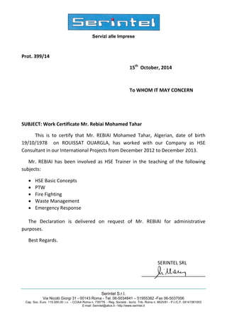 Servizi alle Imprese
Serintel S.r.l.
Via Nicolò Giorgi 31 - 00143 Roma - Tel. 06-5034841 – 51955382 -Fax 06-5037006
Cap. Soc. Euro 115.000,00 i.v. - CCIAA Roma n. 735776 - Reg. Società - Iscriz. Trib. Roma n. 8625/91 - P.I./C.F. 04141561003
E-mail: Serintel@alice.it - http://www.serintel.it
Prot. 399/14
15th
October, 2014
To WHOM IT MAY CONCERN
SUBJECT: Work Certificate Mr. Rebiai Mohamed Tahar
This is to certify that Mr. REBIAI Mohamed Tahar, Algerian, date of birth
19/10/1978 on ROUISSAT OUARGLA, has worked with our Company as HSE
Consultant in our International Projects from December 2012 to December 2013.
Mr. REBIAI has been involved as HSE Trainer in the teaching of the following
subjects:
• HSE Basic Concepts
• PTW
• Fire Fighting
• Waste Management
• Emergency Response
The Declaration is delivered on request of Mr. REBIAI for administrative
purposes.
Best Regards.
SERINTEL SRL
________________________
 