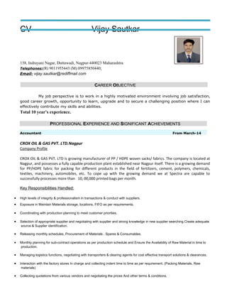 CV Vijay Sautkar
138, Indrayani Nagar, Duttawadi, Nagpur-440023 Maharashtra
Telephones:(R) 9011955443 (M) 09975850440;
Email: vijay.sautkar@rediffmail.com
CAREER OBJECTIVE
My job perspective is to work in a highly motivated environment involving job satisfaction,
good career growth, opportunity to learn, upgrade and to secure a challenging position where I can
effectively contribute my skills and abilities.
Total 10 year’s experience.
PROFESSIONAL EXPERIENCE AND SIGNIFICANT ACHIEVEMENTS
Accountant From March-14
CROX OIL & GAS PVT. LTD.Nagpur
Company Profile
CROX OIL & GAS PVT. LTD is growing manufacturer of PP / HDPE woven sacks/ fabrics. The company is located at
Nagpur, and possesses a fully capable production plant established near Nagpur itself. There is a growing demand
for PP/HDPE fabric for packing for different products in the field of fertilizers, cement, polymers, chemicals,
textiles, machinery, automobiles, etc. To cope up with the growing demand we at Spectra are capable to
successfully processes more than 10, 00,000 printed bags per month.
Key Responsibilities Handled:
• High levels of integrity & professionalism in transactions & conduct with suppliers.
• Exposure in Maintain Materials storage, locations, FIFO as per requirements.
• Coordinating with production planning to meet customer priorities.
• Selection of appropriate supplier and negotiating with supplier and strong knowledge in new supplier searching Create adequate
source & Supplier identification.
• Releasing monthly schedules, Procurement of Materials , Spares & Consumables.
• Monthly planning for sub-contract operations as per production schedule and Ensure the Availability of Raw Material in time to
production.
• Managing logistics functions, negotiating with transporters & clearing agents for cost effective transport solutions & clearances.
• Interaction with the factory stores In charge and collecting indent time to time as per requirement. (Packing Materials, Raw
materials)
• Collecting quotations from various vendors and negotiating the prices And other terms & conditions.
 