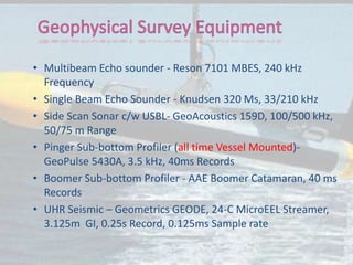 • Multibeam Echo sounder - Reson 7101 MBES, 240 kHz
Frequency
• Single Beam Echo Sounder - Knudsen 320 Ms, 33/210 kHz
• Side Scan Sonar c/w USBL- GeoAcoustics 159D, 100/500 kHz,
50/75 m Range
• Pinger Sub-bottom Profiler (all time Vessel Mounted)-
GeoPulse 5430A, 3.5 kHz, 40ms Records
• Boomer Sub-bottom Profiler - AAE Boomer Catamaran, 40 ms
Records
• UHR Seismic – Geometrics GEODE, 24-C MicroEEL Streamer,
3.125m GI, 0.25s Record, 0.125ms Sample rate
 
