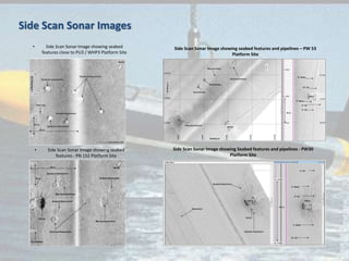 • Side Scan Sonar Image showing seabed
features close to PU3 / WHP3 Platform Site
• Side Scan Sonar Image showing seabed
features - PN 152 Platform Site
Side Scan Sonar Image showing seabed features and pipelines – PW 53
Platform Site
Side Scan Sonar Image showing Seabed features and pipelines - PW30
Platform Site
Side Scan Sonar Images
 