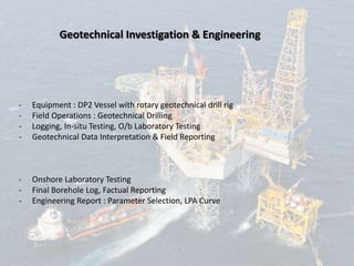 Geotechnical Investigation & Engineering
- Equipment : DP2 Vessel with rotary geotechnical drill rig
- Field Operations : Geotechnical Drilling
- Logging, In-situ Testing, O/b Laboratory Testing
- Geotechnical Data Interpretation & Field Reporting
- Onshore Laboratory Testing
- Final Borehole Log, Factual Reporting
- Engineering Report : Parameter Selection, LPA Curve
 