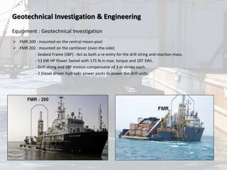 Geotechnical Investigation & Engineering
Equipment : Geotechnical Investigation
 FMR 200 : mounted on the central moon-pool
 FMR 202 : mounted on the cantilever (over-the-side)
- Seabed Frame (SBF) : Act as both a re-entry for the drill string and reaction mass.
- 53 kW HP Power Swivel with 175 N.m max. torque and 20T SWL.
- Drill-string and SBF motion compensator of 3 m stroke each.
- 2 Diesel driven hydraulic power packs to power the drill units.
 