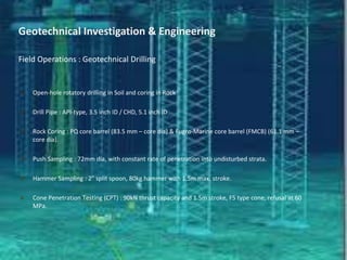 Open-hole rotatory drilling in Soil and coring in Rock
 Drill Pipe : API-type, 3.5 inch ID / CHD, 5.1 inch ID
 Rock Coring : PQ core barrel (83.5 mm – core dia) & Fugro-Marine core barrel (FMCB) (61.1 mm –
core dia).
 Push Sampling : 72mm dia, with constant rate of penetration into undisturbed strata.
 Hammer Sampling : 2” split spoon, 80kg hammer with 1.5m max. stroke.
 Cone Penetration Testing (CPT) : 90kN thrust capacity and 1.5m stroke, F5 type cone, refusal at 60
MPa.
Geotechnical Investigation & Engineering
Field Operations : Geotechnical Drilling
 