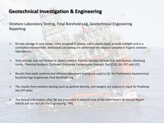 Geotechnical Investigation & Engineering
Onshore Laboratory Testing, Final Borehole Log, Geotechnical Engineering
Reporting
 On-site storage in core boxes, cores wrapped in plastic, soil in plastic bags, outside sunlight and in a
controlled environment. Additional Lab testing are performed on selected samples in Fugro’s onshore
laboratories.
 Tests include, but not limited to: Water content, Particle Density, Particle Size Distribution, Atterberg
Limits, Chemical Analysis, Confined Undrained Compressive Strength Test (CU), UU, PLT and UCS.
 Results from both onshore and offshore laboratory testing are used to QC the Preliminary Geotechnical
borehole logs to generate Final Borehole Log.
 The results from onshore testing (such as particle density, unit weight) are used as in input for finalizing
the CPT plots.
 The factual information after QC are presented in second Issue of the Field Report as Factual Report
(which will not include the Engineering, LPA).
 