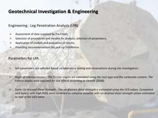 Geotechnical Investigation & Engineering
Engineering : Leg Penetration Analysis (LPA)
 Assessment of data supplied by the Client;
 Selection of procedures and models for analysis; selection of parameters;
 Application of models and evaluation of results;
 Providing recommendations for jack-up installation.
Parameters for LPA
 Soil parameters are selected based on laboratory testing and observations during site investigation.
 Angle of Internal Friction : The friction angles are estimated using the rock type and the carbonate content. The
friction angles were adjusted for size effects according to SNAME (2008).
 Static Un-drained Shear Strength : The un-drained shear strength is estimated using the UCS values. Competent
rock layers, with high RQD, were modelled as cohesive material with un-drained shear strength values estimated
as half of the UCS value.
 
