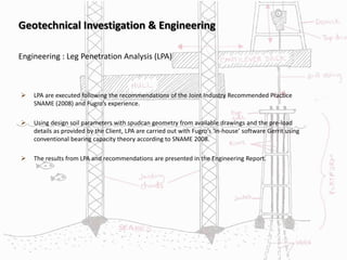 Geotechnical Investigation & Engineering
 LPA are executed following the recommendations of the Joint Industry Recommended Practice
SNAME (2008) and Fugro’s experience.
 Using design soil parameters with spudcan geometry from available drawings and the pre-load
details as provided by the Client, LPA are carried out with Fugro’s ‘in-house’ software Gerrit using
conventional bearing capacity theory according to SNAME 2008.
 The results from LPA and recommendations are presented in the Engineering Report.
Engineering : Leg Penetration Analysis (LPA)
 