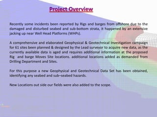 Recently some incidents been reported by Rigs and barges from offshore due to the
damaged and disturbed seabed and sub-bottom strata, it happened by an extensive
jacking up near Well Head Platforms (WHPs).
A comprehensive and elaborated Geophysical & Geotechnical Investigation campaign
for 61 sites been planned & designed by the Lead surveyor to acquire new data, as the
currently available data is aged and requires additional information at the proposed
Rig and barge Moves Site locations. additional locations added as demanded from
Drilling Department and Sites.
For this purpose a new Geophysical and Geotechnical Data Set has been obtained,
identifying any seabed and sub–seabed hazards.
New Locations out side our fields were also added to the scope.
 