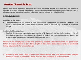 Identify all possible constraints and hazards such as man-made, natural (punch-through) and geological
features, which may effect the operational or environmental integrity of a proposed drilling operation and to
allow appropriate operational practices to be put in place to mitigate any risks identified.
INITIAL SURVEY PLAN
Geophysical Site Survey:
• Conduct Geophysical Site Surveys at each given site for Rig Approach, an area of 400 m x 400 m at
WHPs to determine the seabed and sub-bottom strata at possible Leg Locations to learn the
hazards.
Geotechnical Investigations:
• Conduct Geotechnical Investigations comprising of 2 X geotechnical boreholes to twenty (20 m)
deep below seabed at given locations followed by jack-up leg penetration analysis reports for
expected Rigs/ Barges provided by the company at each site.
Review of the Geophysical survey Data, previously available Geotechnical Data and penetration
history to decide Number of Bore holes, Depth of Bore Holes below seabed and any specialised
testing requirements for un-seen hazards.
 Number of Bore holes, Depth of Bore Holes below seabed, Bore Hole locations been changed
during the surveys to get the best results and CPTs were conducted at several locations.
 