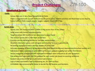 Fields:
Survey Sites are in Very Busy Operational Oil fields
Field is congested with current artificial islands construction related activities and Restricted access due to
heavy traffic in field; supply vessels, barges, support vessels/Drill Rigs.
Survey Sites:
Survey sites are measured 400m x 400m at Rig access face of the jackets
Small areas with limited manoeuvrability.
Target locations (BH locations) are very close to jacket faces
The nearest survey line is 10m from jacket face
Currents are the deciding factors for line plan and direction
Weather criteria for survey very stringent and weather forecast is paramount
No towing equipment within the first 40mtrs of jacket face
Accurate mapping of historic rig leg depressions (Size/depth/brittleness depressions/disturbed seabed etc.)
Sub-bottom data is paramount with MBES as the main seabed mapping tool within first 40mtrs
Vessel navigation is important and experienced Masters were onboard to do safe navigation.
Risk assessment approved and TRA prepare for each jacket site based on existing conditions
Seabed not conducive for good sub-bottom penetration
Lack of ideal sub-bottom tool (cost/towing etc. for UHR surveys)
Immediate data processing & review to decide the BH location and Numbers.
 