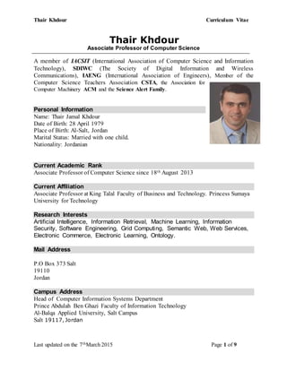 Thair Khdour Curriculum Vitae
Last updated on the 7thMarch 2015 Page 1 of 9
Thair Khdour
Associate Professor of Computer Science
A member of IACSIT (International Association of Computer Science and Information
Technology), SDIWC (The Society of Digital Information and Wireless
Communications), IAENG (International Association of Engineers), Member of the
Computer Science Teachers Association CSTA, the Association for
Computer Machinery ACM and the Science Alert Family.
Personal Information
Name: Thair Jamal Khdour
Date of Birth: 28 April 1979
Place of Birth: Al-Salt, Jordan
Marital Status: Married with one child.
Nationality: Jordanian
Current Academic Rank
Associate Professor of Computer Science since 18th August 2013
Current Affiliation
Associate Professor at King Talal Faculty of Business and Technology. Princess Sumaya
University for Technology
Research Interests
Artificial Intelligence, Information Retrieval, Machine Learning, Information
Security, Software Engineering, Grid Computing, Semantic Web, Web Services,
Electronic Commerce, Electronic Learning, Ontology.
Mail Address
P.O Box 373 Salt
19110
Jordan
Campus Address
Head of Computer Information Systems Department
Prince Abdulah Ben Ghazi Faculty of Information Technology
Al-Balqa Applied University, Salt Campus
Salt 19117, Jordan
 