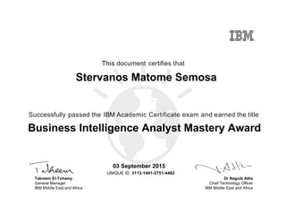 Dr Naguib Attia
Chief Technology Officer
IBM Middle East and Africa
This document certifies that
Successfully passed the IBM Academic Certificate exam and earned the title
UNIQUE ID
Takreem El-Tohamy
General Manager
IBM Middle East and Africa
Stervanos Matome Semosa
03 September 2015
Business Intelligence Analyst Mastery Award
3113-1441-2751-4462
Digitally signed by
IBM Middle East
and Africa
University
Date: 2016.09.14
13:13:04 CEST
Reason: Passed
test
Location: MEA
Portal Exams
Signat
 