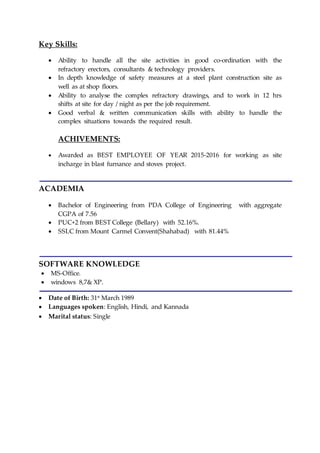 Key Skills:
 Ability to handle all the site activities in good co-ordination with the
refractory erectors, consultants & technology providers.
 In depth knowledge of safety measures at a steel plant construction site as
well as at shop floors.
 Ability to analyse the complex refractory drawings, and to work in 12 hrs
shifts at site for day / night as per the job requirement.
 Good verbal & written communication skills with ability to handle the
complex situations towards the required result.
ACHIVEMENTS:
 Awarded as BEST EMPLOYEE OF YEAR 2015-2016 for working as site
incharge in blast furnance and stoves project.
ACADEMIA
 Bachelor of Engineering from PDA College of Engineering with aggregate
CGPA of 7.56
 PUC+2 from BEST College (Bellary) with 52.16%.
 SSLC from Mount Carmel Convent(Shahabad) with 81.44%
SOFTWARE KNOWLEDGE
 MS-Office.
 windows 8,7& XP.
 Date of Birth: 31st
March 1989
 Languages spoken: English, Hindi, and Kannada
 Marital status: Single
 