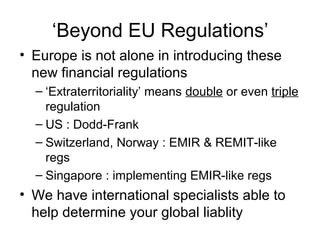 ‘Beyond EU Regulations’
• Europe is not alone in introducing these
new financial regulations
– ‘Extraterritoriality’ means double or even triple
regulation
– US : Dodd-Frank
– Switzerland, Norway : EMIR & REMIT-like
regs
– Singapore : implementing EMIR-like regs
• We have international specialists able to
help determine your global liablity
 