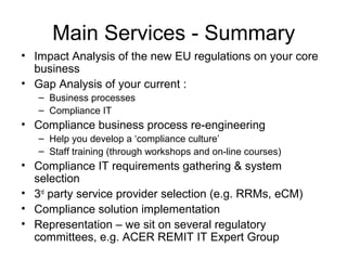 Main Services - Summary
• Impact Analysis of the new EU regulations on your core
business
• Gap Analysis of your current :
– Business processes
– Compliance IT
• Compliance business process re-engineering
– Help you develop a ‘compliance culture’
– Staff training (through workshops and on-line courses)
• Compliance IT requirements gathering & system
selection
• 3rd
party service provider selection (e.g. RRMs, eCM)
• Compliance solution implementation
• Representation – we sit on several regulatory
committees, e.g. ACER REMIT IT Expert Group
 