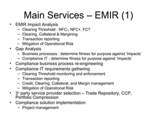 Main Services – EMIR (1)
• EMIR Impact Analysis
– Clearing Threshold : NFC-, NFC+, FC?
– Clearing, Collateral & Margining
– Transaction reporting
– Mitigation of Operational Risk
• Gap Analysis
– Business processes : determine fitness for purpose against ‘Impacts’
– Compliance IT : determine fitness for purpose against ‘Impacts’
• Compliance business process re-engineering
• Compliance IT requirements gathering
– Clearing Threshold monitoring and enforcement
– Transaction reporting
– Credit, Clearing, Collateral, and Margin management
– Mitigation of Operational Risk
• 3rd
party service provider selection – Trade Repository, CCP,
Portfolio Compression
• Compliance solution implementation
– Project management
 