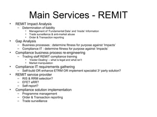 Main Services - REMIT
• REMIT Impact Analysis
– Determination of liability
• Management of ‘Fundamental Data’ and ‘Inside’ Information
• Trade surveillance & anti-market abuse
• Order & Transaction reporting
• Gap Analysis
– Business processes : determine fitness for purpose against ‘Impacts’
– Compliance IT : determine fitness for purpose against ‘Impacts’
• Compliance business process re-engineering
– Trading staff REMIT compliance training
• ‘Insider Dealing’ – what is legal and what isn’t
• Market manipulation
• Compliance IT requirements gathering
– Self-build OR enhance ETRM OR implement specialist 3rd
party solution?
• REMIT service provider
– RIS & RRM selection?
– EFET eRR?
– Self-report?
• Compliance solution implementation
– Programme management
– Order & Transaction reporting
– Trade surveillance
 