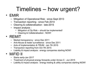 Timelines – how urgent?
• EMIR
– Mitigation of Operational Risk : since Sept 2013
– Transaction reporting : since Feb 2014
– Clearing & collateralisation : late-2015
– Impact analysis :
• Mitigation of Op Risk – should be implemented!
• Clearing & Collateralisation : NOW!
• REMIT
– Market transparency : since Dec 2011
– Anti-Abuse & trader surveillance : since Dec 2011
– Acts of Implementation & TRUM : Jan 7th 2015
– Transaction reporting from Oct 7th 2015
– Liability & impact analysis : energy companies starting NOW!
• MiFID II
– Starts early-Jan 2017
– Treatment of physical energy forwards under Annex C : Jun 2015
– Liability & impact analysis : energy trading & utility companies starting NOW!
 