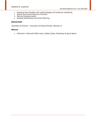 JENNIFER E. LASSETER
Jenclare91@gmail.com l 321.460.0001
 Assisting Vice President with calls/messages and extensive scheduling
 Payroll and Human Resource functions
 Mail and shipping duties
 Building Maintenance and Event Planning
EDUCATION:
Bachelors of Science - University of Central Florida, Orlando, FL
SKILLS:
 Proficient in Microsoft Office Suite, Adobe Suites, Photoshop & Quick Books
 