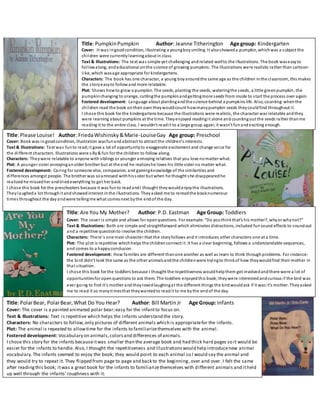 Title:PumpkinPumpkin Author: Jeanne Titherington Age group: Kindergarten
Cover: It was ingoodcondition, illustrating a youngboy smiling. It alsoshoweda pumpkin, whichwas a subject the
children were currentlylearningabout in class
Text & Illustrations: The text was simple yet challenging andrelated wellto the illustrations. The book waseasyto
followalong, andeducational onthe science of growing pumpkins. The illustrations were realistic rather than cartoon-
like, which wasage appropriate for kindergartens.
Characters: The book has one character, a young boyaroundthe same age as the children inthe classroom, this makes
the storyeasyto followand more relatable.
Plot: Shows howto grow a pumpkin. The seeds, planting the seeds, wateringthe seeds, a little greenpumpkin, the
pumpkin changing to orange, cuttingthe pumpkinandgettingmore seeds from inside to start the process over again.
Fostered development: Language about plantingand the science behind a pumpkins life. Also, counting:whenthe
children read the book ontheir own theywouldcount howmanypumpkin seeds theycouldfind throughout it.
I chose this book for the kindergartens because the illustrations were realistic, the character was relatable andthey
were learning about pumpkins at the time. Theyenjoyed readingit alone andcountingout the seeds rather thanme
reading it to the entire class. I wouldn’t readit to a large group again;it wasn’t funandexciting enough.
Title:Please Louise! Author: FriedaWishinsky&Marie-LouiseGay Age group: Preschool
Cover: Book was in goodcondition, illustration wasfunandabstract to attract the children’s interests.
Text & Illustrations: Text was funto read;it gave a lot of opportunityto exaggerate excitement and change voice for
the different characters. Illustrations were silly& fun for the children to follow along.
Characters: Theywere relatable to anyone with siblings or younger annoying relatives that you love nomatter what.
Plot: A younger sister annoyinganolder brother but at the end he realizeshe loves his little sister no matter what.
Fostered development: Caring for someone else, compassion, and gainingknowledge of the similarities and
differences amongst people. The brother was soannoyed withhissister but when he thought she disappearedhe
realized he missedher andtriedeverything to get her back.
I chose this book for the preschoolers because it was funto readandI thought theywouldenjoythe illustrations.
Theylaugheda lot throughit andshowedinterest inthe illustrations. Theyasked me to rereadthe booknumerous
times throughout the day andwere tellingme what comesnext bythe endof the day.
Title:Are You My Mother? Author: P.D. Eastman Age Group: Toddlers
Cover: The cover is simple and allows for openquestions. For example: “Do youthinkthat’s his mother?, whyor whynot?”
Text & Illustrations: Both are simple and straightforward which eliminates distractions, included funsound effects to soundout
and a repetitive questionto involve the children.
Characters: There’s one main character that the storyfollows and it introduces other characters one at a time.
Plot: The plot is repetitive whichhelps the childrenconnect it. It has a clear beginning, follows a understandable sequences,
and comes to a happyconclusion.
Fostered development: How families are different thanone another as well as learn to think throughproblems. For instance:
the bird didn’t look the same as the other animalsandthe childrenwere tryingto thinkof how theywouldfind their mother in
that situation.
I chose this book for the toddlers because I thought the repetitiveness wouldhelpthem get involvedandthere were a lot of
opportunitiesfor openquestions to ask them. The toddlers enjoyedthis book;theywere interestedandcurious if the bird was
ever going to find it’s mother and theylovedlaughingat the different things the birdwouldask if it was it’s mother. Theyasked
me to read it so manytimesthat theywantedto readit to me bythe endof the day.
Title:PolarBear, PolarBear,What Do You Hear? Author: Bill MartinJr Age Group: Infants
Cover: The cover is a painted animated polar bear;easy for the infantto focus on.
Text & Illustrations: Text is repetitive which helps the infants understand the story.
Characters: No characters to follow,only pictures of different animals which is appropriatefor the infants.
Plot: The animal is repeated to allowtime for the infants to familiarizethemselves with the animal.
Fostered development: Vocabulary on animals,colorsand differences of animals.
I chose this story for the infants becauseitwas smaller than the average book and had thick hard pages so it would be
easier for the infants to handle. Also, I thought the repetitiveness and illustrationswould help introducenew animal
vocabulary.The infants seemed to enjoy the book; they would point to each animal so I would say the animal and
they would try to repeat it. They flipped from page to page and back to the beginning, over and over. I felt the same
after readingthis book; itwas a great book for the infants to familiarizethemselves with different animals and itheld
up well through the infants’roughness with it.
 