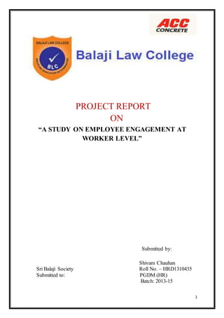 1
PROJECT REPORT
ON
“A STUDY ON EMPLOYEE ENGAGEMENT AT
WORKER LEVEL”
Submitted by:
Shivam Chauhan
Sri Balaji Society Roll No. – HRD1310435
Submitted to: PGDM (HR)
Batch: 2013-15
 