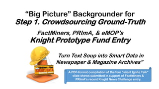 FactMiners, PRImA, & eMOP’s
Knight Prototype Fund Entry
Turn Text Soup into Smart Data in
Newspaper & Magazine Archives”
A PDF-format compilation of the four “silent Ignite Talk”
slide-shows submitted in support of FactMiners &
PRImA’s recent Knight News Challenge entry.
“Big Picture” Backgrounder for
Step 1. Crowdsourcing Ground-Truth
 