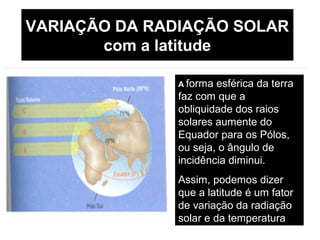 VARIAÇÃO DA RADIAÇÃO SOLAR
com a latitude
A forma esférica da terra
faz com que a
obliquidade dos raios
solares aumente do
Equador para os Pólos,
ou seja, o ângulo de
incidência diminui.
Assim, podemos dizer
que a latitude é um fator
de variação da radiação
solar e da temperatura
 