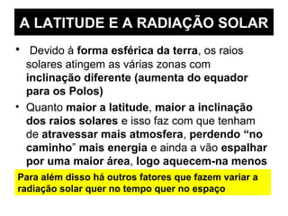 A LATITUDE E A RADIAÇÃO SOLAR
• Devido à forma esférica da terra, os raios
solares atingem as várias zonas com
inclinação diferente (aumenta do equador
para os Polos)
• Quanto maior a latitude, maior a inclinação
dos raios solares e isso faz com que tenham
de atravessar mais atmosfera, perdendo “no
caminho” mais energia e ainda a vão espalhar
por uma maior área, logo aquecem-na menos
Para além disso há outros fatores que fazem variar a
radiação solar quer no tempo quer no espaço
 