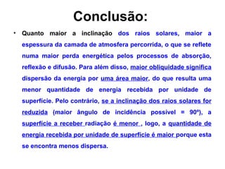 Conclusão:
• Quanto maior a inclinação dos raios solares, maior a
espessura da camada de atmosfera percorrida, o que se reflete
numa maior perda energética pelos processos de absorção,
reflexão e difusão. Para além disso, maior obliquidade significa
dispersão da energia por uma área maior, do que resulta uma
menor quantidade de energia recebida por unidade de
superfície. Pelo contrário, se a inclinação dos raios solares for
reduzida (maior ângulo de incidência possível = 90º), a
superfície a receber radiação é menor , logo, a quantidade de
energia recebida por unidade de superfície é maior porque esta
se encontra menos dispersa.
 
