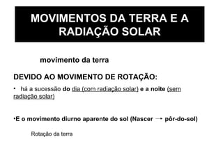 MOVIMENTOS DA TERRA E A
RADIAÇÃO SOLAR
movimento da terra
DEVIDO AO MOVIMENTO DE ROTAÇÃO:
• há a sucessão do dia (com radiação solar) e a noite (sem
radiação solar)
•E o movimento diurno aparente do sol (Nascer pôr-do-sol)
Rotação da terra
 
