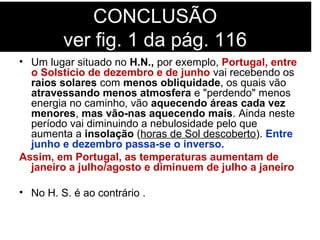 CONCLUSÃO
ver fig. 1 da pág. 116
• Um lugar situado no H.N., por exemplo, Portugal, entre
o Solstício de dezembro e de junho vai recebendo os
raios solares com menos obliquidade, os quais vão
atravessando menos atmosfera e "perdendo" menos
energia no caminho, vão aquecendo áreas cada vez
menores, mas vão-nas aquecendo mais. Ainda neste
período vai diminuindo a nebulosidade pelo que
aumenta a insolação (horas de Sol descoberto). Entre
junho e dezembro passa-se o inverso.
Assim, em Portugal, as temperaturas aumentam de
janeiro a julho/agosto e diminuem de julho a janeiro
• No H. S. é ao contrário .
 