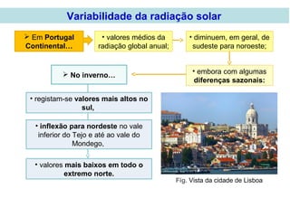 Em Portugal
Continental…
• inflexão para nordeste no vale
inferior do Tejo e até ao vale do
Mondego,
 No inverno…
• registam-se valores mais altos no
sul,
• valores mais baixos em todo o
extremo norte.
Fig. Vista da cidade de Lisboa
• valores médios da
radiação global anual;
• diminuem, em geral, de
sudeste para noroeste;
• embora com algumas
diferenças sazonais:
Variabilidade da radiação solar
 
