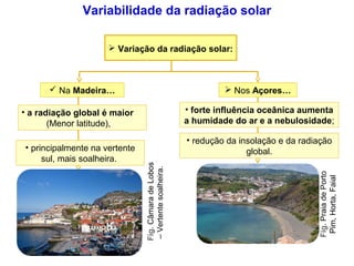  Na Madeira…
Fig.CâmaradeLobos
–Vertentesoalheira.
 Nos Açores…
Fig.PraiadePorto
Pim,Horta,Faial
 Variação da radiação solar:
• a radiação global é maior
(Menor latitude),
• principalmente na vertente
sul, mais soalheira.
• forte influência oceânica aumenta
a humidade do ar e a nebulosidade;
• redução da insolação e da radiação
global.
Variabilidade da radiação solar
 