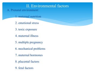 A. Prenatal environment:
1. maternal nutrition
2. emotional stress
3. toxic exposure
4. maternal illness
5. multiple pregnancy
6. mechanical problems
7. maternal hormones
8. placental factors
9. fetal factors
II. Environmental factors
 