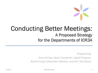 Conducting Better Meetings:
A Proposed Strategy
for the Departments of ICR3A
Prepared by:
Anna Armas, Aaron Carpenter, Ingrid Finstuen,
Rachel Lloyd, Chauntain Stevens, and Ann Van Buren
3/10/15	
   ICR3A	
  Mee-ngs	
   1	
  
 