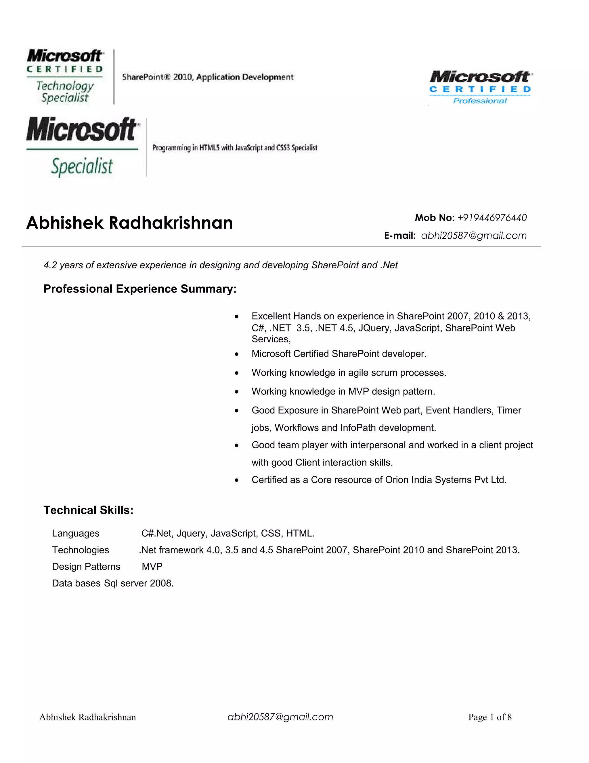 Abhishek Radhakrishnan Mob No: +919446976440
E-mail: abhi20587@gmail.com
4.2 years of extensive experience in designing and developing SharePoint and .Net
Professional Experience Summary:
• Excellent Hands on experience in SharePoint 2007, 2010 & 2013,
C#, .NET 3.5, .NET 4.5, JQuery, JavaScript, SharePoint Web
Services,
• Microsoft Certified SharePoint developer.
• Working knowledge in agile scrum processes.
• Working knowledge in MVP design pattern.
• Good Exposure in SharePoint Web part, Event Handlers, Timer
jobs, Workflows and InfoPath development.
• Good team player with interpersonal and worked in a client project
with good Client interaction skills.
• Certified as a Core resource of Orion India Systems Pvt Ltd.
Technical Skills:
Languages C#.Net, Jquery, JavaScript, CSS, HTML.
Technologies .Net framework 4.0, 3.5 and 4.5 SharePoint 2007, SharePoint 2010 and SharePoint 2013.
Design Patterns MVP
Data bases Sql server 2008.
Abhishek Radhakrishnan abhi20587@gmail.com Page 1 of 8
 