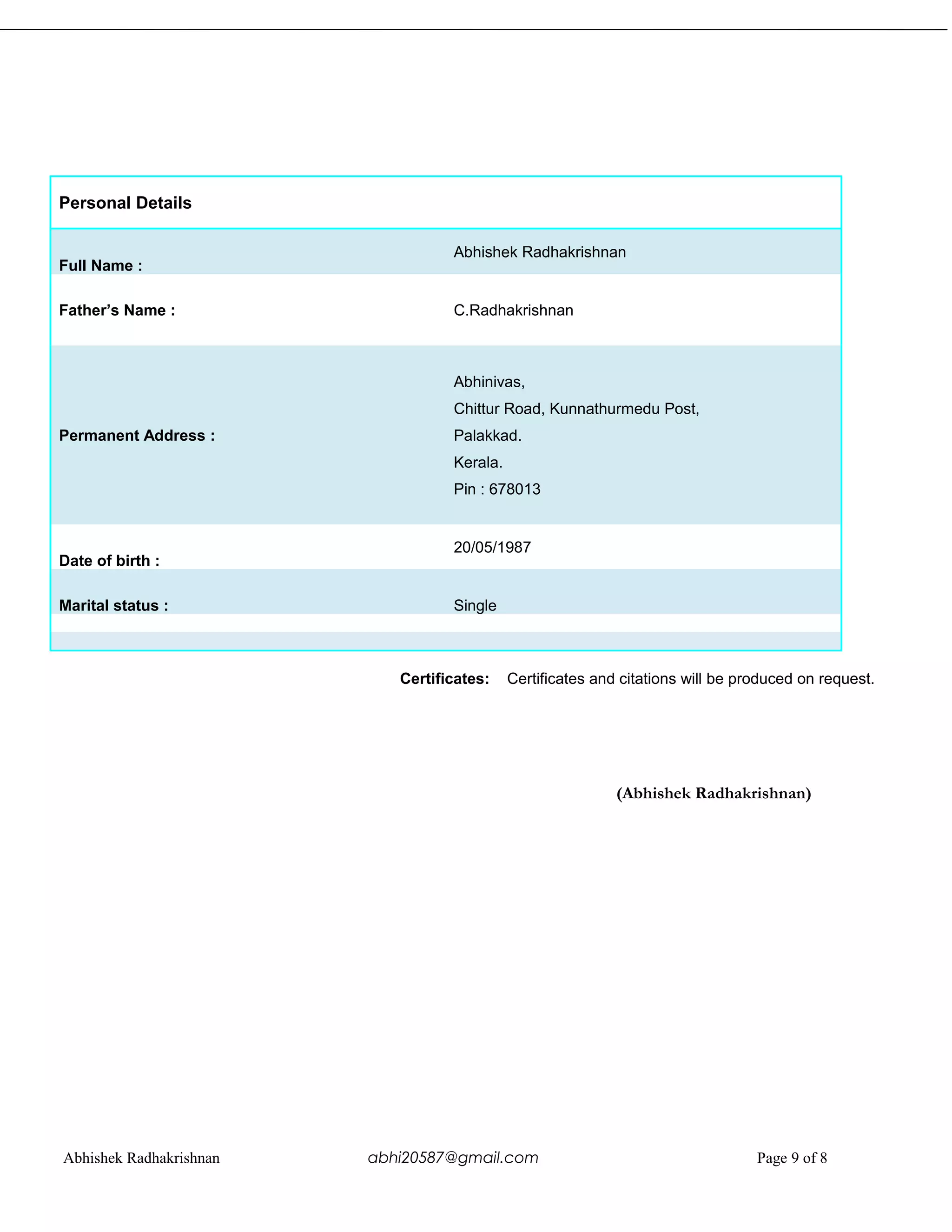 Personal Details
Full Name :
Abhishek Radhakrishnan
Father’s Name : C.Radhakrishnan
Permanent Address :
Abhinivas,
Chittur Road, Kunnathurmedu Post,
Palakkad.
Kerala.
Pin : 678013
Date of birth :
20/05/1987
Marital status : Single
Certificates: Certificates and citations will be produced on request.
(Abhishek Radhakrishnan)
Abhishek Radhakrishnan abhi20587@gmail.com Page 9 of 8
 