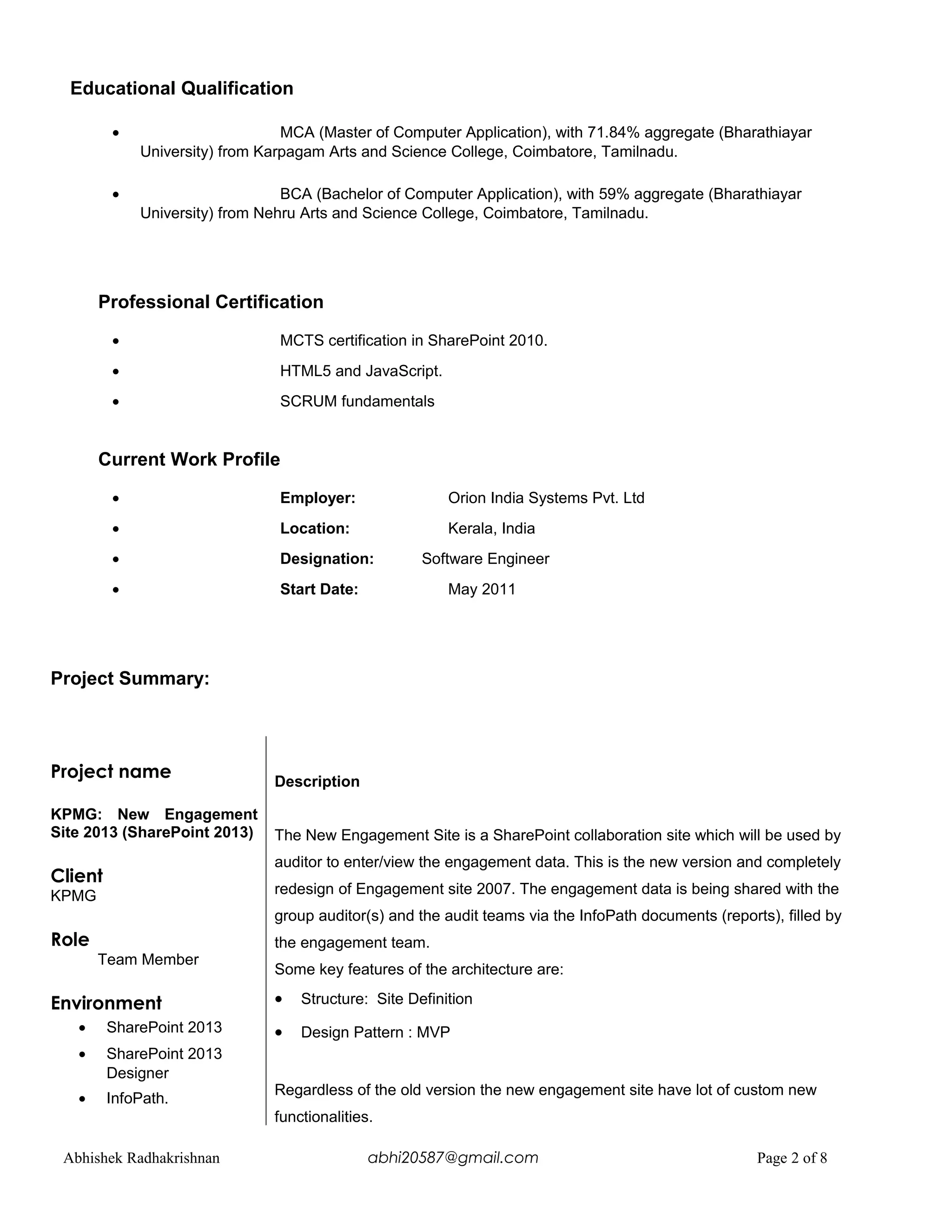 Educational Qualification
• MCA (Master of Computer Application), with 71.84% aggregate (Bharathiayar
University) from Karpagam Arts and Science College, Coimbatore, Tamilnadu.
• BCA (Bachelor of Computer Application), with 59% aggregate (Bharathiayar
University) from Nehru Arts and Science College, Coimbatore, Tamilnadu.
Professional Certification
• MCTS certification in SharePoint 2010.
• HTML5 and JavaScript.
• SCRUM fundamentals
Current Work Profile
• Employer: Orion India Systems Pvt. Ltd
• Location: Kerala, India
• Designation: Software Engineer
• Start Date: May 2011
Project Summary:
Project name
KPMG: New Engagement
Site 2013 (SharePoint 2013)
Client
KPMG
Role
Team Member
Environment
• SharePoint 2013
• SharePoint 2013
Designer
• InfoPath.
Description
The New Engagement Site is a SharePoint collaboration site which will be used by
auditor to enter/view the engagement data. This is the new version and completely
redesign of Engagement site 2007. The engagement data is being shared with the
group auditor(s) and the audit teams via the InfoPath documents (reports), filled by
the engagement team.
Some key features of the architecture are:
• Structure: Site Definition
• Design Pattern : MVP
Regardless of the old version the new engagement site have lot of custom new
functionalities.
Abhishek Radhakrishnan abhi20587@gmail.com Page 2 of 8
 